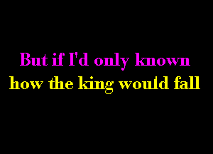 But if I'd only known
how the king would fall