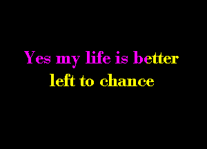 Yes my life is better

left to chance