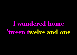 I wandered home
'tween twelve and one