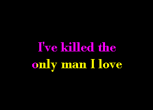 I've killed the

only man I love