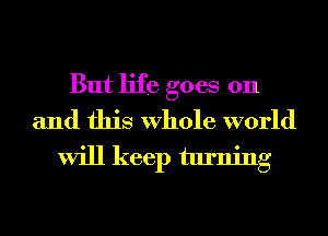But life goes on
and this Whole world

will keep turning