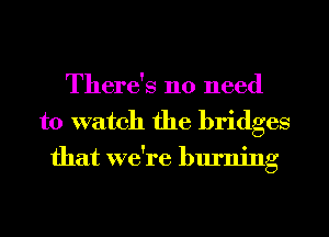 There's no need
to watch the bridges
that we're burning