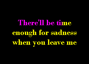 There'll be tilne
enough for sadness
when you leave me