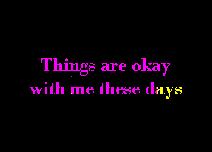 Things are okay

with me these days