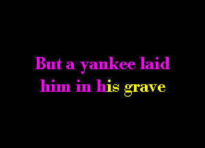 But a yankee laid

him in his grave