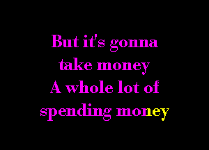 But it's gonna
take money

A whole lot of
spending money

g