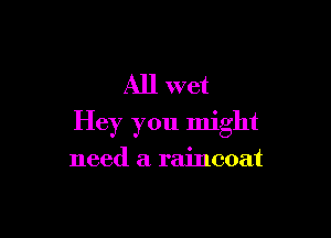 All wet

Hey you might

need a raincoat