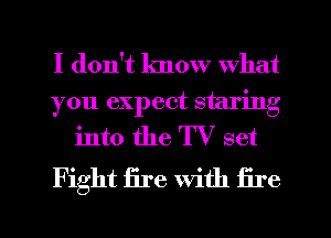 I don't know what

you expect staring
into the TV set

Fight fire With fire