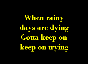 W'hen rainy
days are (lying
Gotta keep on

keep on trying