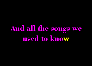 And all the songs we

used to know