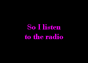 So I listen

to the radio