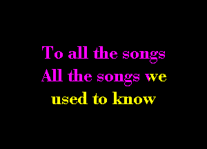 To all the songs

All the songs we

used to know