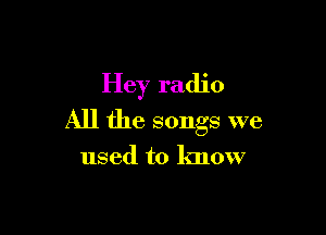 Hey radio

All the songs we

used to know