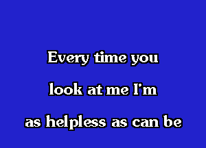 Every me you

look at me I'm

as helpless as can be