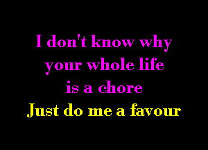 I don't know why
your Whole life

is a. chore

Just do me a favour

g