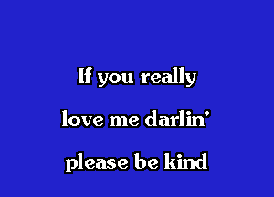 If you really

love me darlin'

please be kind