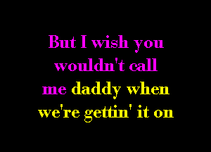 But I wish you
wouldn't call
me daddy when

we're gettin' it on

g