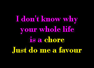 I don't know why
your Whole life

is a. chore

Just do me a favour

g