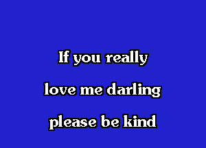 If you really

love me darling

please be kind