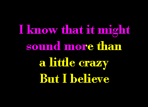 I know that it might
sound more than

a little crazy
But I believe