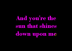 And you're the

sun that shines

down upon me