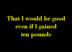 That I would be good

even if I gained
ten pounds