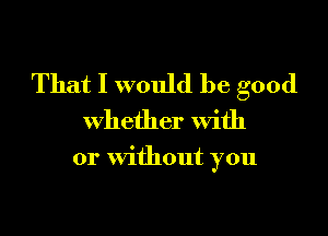 That I would be good

whether With

or without you