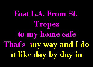 East LA. From St.
Tropez
to my home cafe

That's my way and I do
it like day by day in