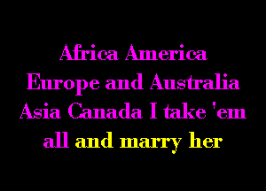 Africa America
Europe and Australia
Asia Canada I take 'em

all and marry her