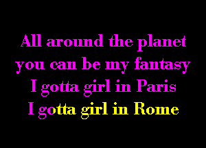 All around the planet
you can be my fantasy
I gotta girl in Paris
I gotta girl in Rome