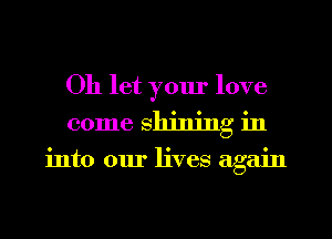 0h let yom' love
come shining in

into our lives again