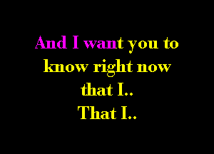 And I want you to
know right now

that I..
That I..