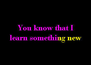 You know that I

learn something new
