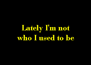 Lately I'm not

who I used to be