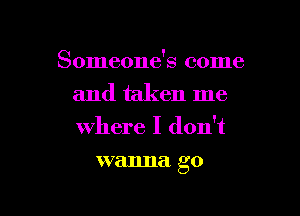 Someone's come
and taken me

where I don't
wanna go