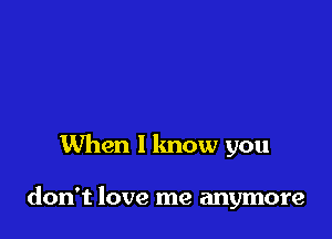 When I know you

don't love me anymore