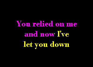 You relied on me
and now I've

let you down