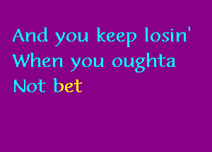 And you keep losin'
When you oughta

Not bet