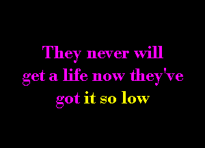 They never will

get a life now they've

got it so low