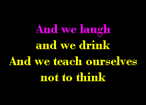 And we laugh
and we drink

And we teach ourselves

not to think