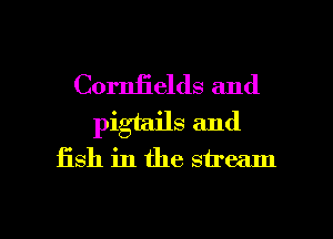 Cornfields and
pigtails and

fish in the stream

g