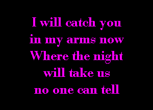 I Will catch you

in my arms now

Where the night
Will take us

no one can tell I