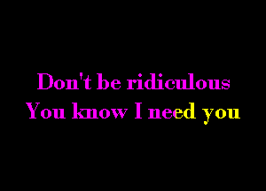 Don't be ridiculous
You know I need you