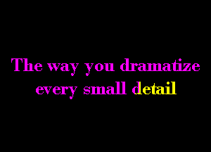 The way you dramatize
every small detail