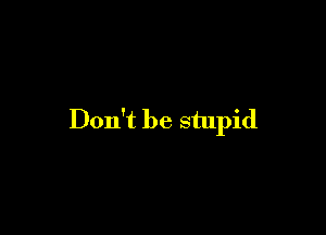 Don't be stupid