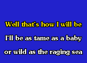 Well that's how I will be
I'll be as tame as a baby

or wild as the raging sea