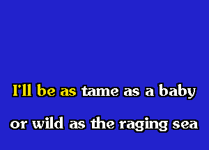 I'll be as tame as a baby

or wild as the raging sea