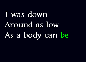 I was down
Around as low

As a body can be