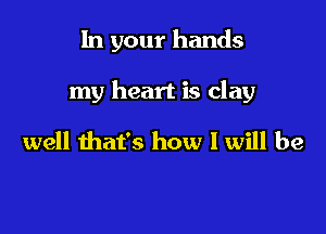 In your hands

my heart is clay

well that's how I will be