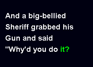 And a big-bellied
Sheriff grabbed his

Gun and said
Why'd you do it?
